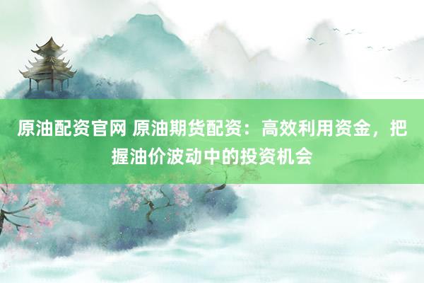原油配资官网 原油期货配资：高效利用资金，把握油价波动中的投资机会