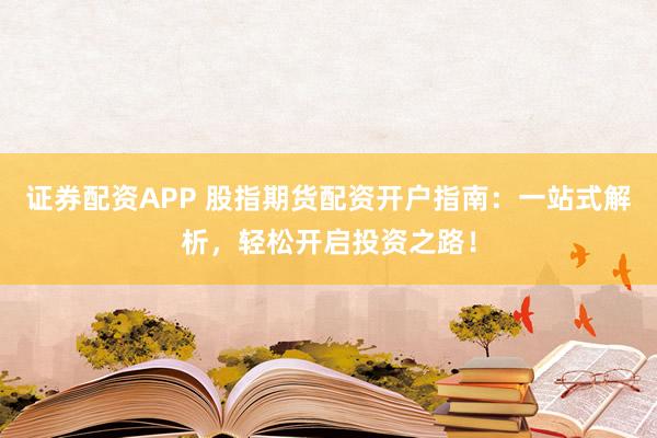 证券配资APP 股指期货配资开户指南：一站式解析，轻松开启投资之路！