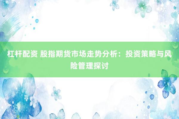 杠杆配资 股指期货市场走势分析：投资策略与风险管理探讨