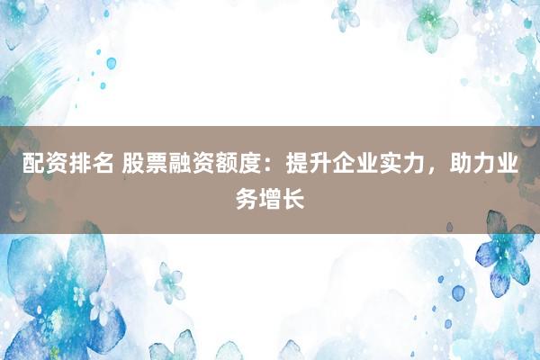 配资排名 股票融资额度：提升企业实力，助力业务增长