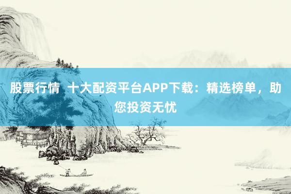 股票行情  十大配资平台APP下载：精选榜单，助您投资无忧