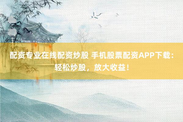 配资专业在线配资炒股 手机股票配资APP下载：轻松炒股，放大收益！