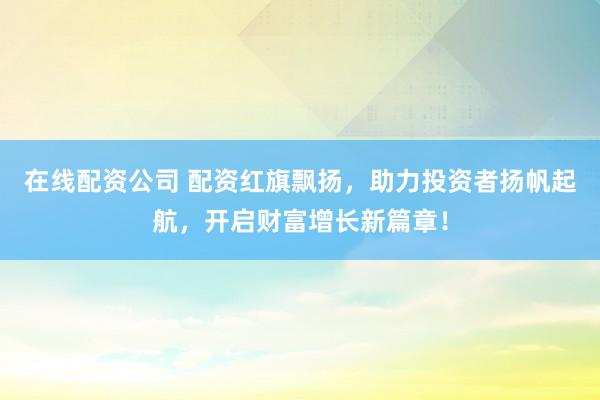 在线配资公司 配资红旗飘扬，助力投资者扬帆起航，开启财富增长新篇章！
